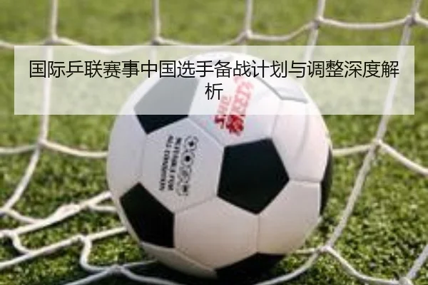 国际乒联赛事中国选手备战计划与调整深度解析